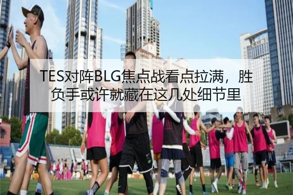TES对阵BLG焦点战看点拉满，胜负手或许就藏在这几处细节里