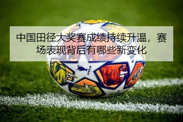中国田径大奖赛成绩持续升温，赛场表现背后有哪些新变化