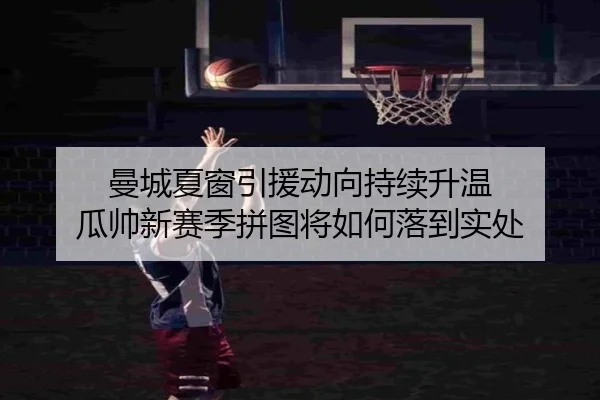 曼城夏窗引援动向持续升温 瓜帅新赛季拼图将如何落到实处